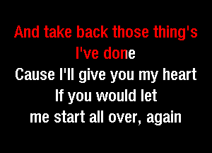 And take back those thing's
I've done
Cause I'll give you my heart
If you would let
me start all over, again