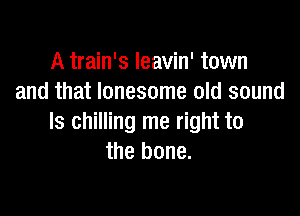 A train's Ieavin' town
and that lonesome old sound

Is chilling me right to
the bone.