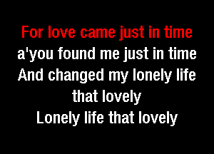 For love came just in time
a'you found me just in time
And changed my lonely life

that lovely
Lonely life that lovely