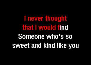 I never thought
that I would find

Someone who's so
sweet and kind like you