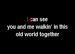 I can see

you and me walkin' in this
old world together