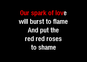 Our spark of love
will burst to flame
And put the

red red roses
to shame