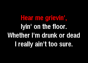 Hear me grievin',
Iyin' on the floor.

Whether I'm drunk or dead
I really ain't too sure.
