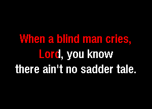 When a blind man cries,

Lord, you know
there ain't no sadder tale.