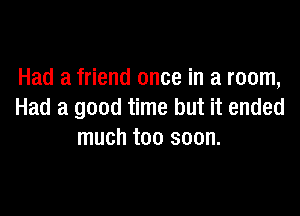 Had a friend once in a room,

Had a good time but it ended
much too soon.