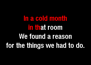 In a cold month
in that room

We found a reason
for the things we had to do.