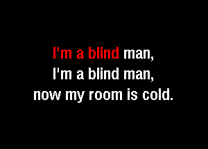 I'm a blind man,

I'm a blind man,
now my room is cold.