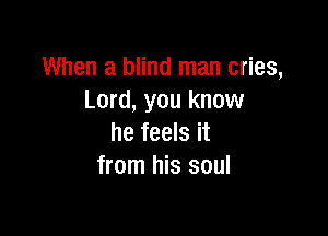 When a blind man cries,
Lord, you know

he feels it
from his soul