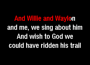 And Willie and Waylon
and me, we sing about him
And wish to God we
could have ridden his trail