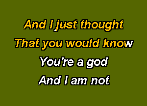 And Ijust thought
That you would know

You're a god

And I am not