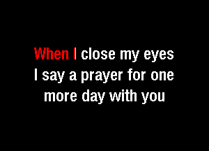 When I close my eyes

I say a prayer for one
more day with you