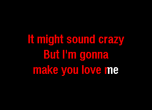 It might sound crazy

But I'm gonna
make you love me