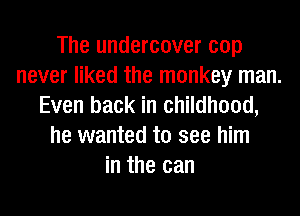 The undercover cop
never liked the monkey man.
Even back in childhood,
he wanted to see him
in the can
