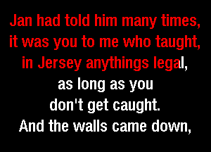 Jan had told him many times,
it was you to me who taught,
in Jersey anythings legal,
as long as you
don't get caught.

And the walls came down,