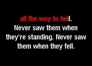 all the way to hell.
Never saw them when

they're standing. Never saw
them when they fell.