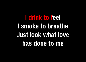 I drink to feel
I smoke to breathe

Just look what love
has done to me