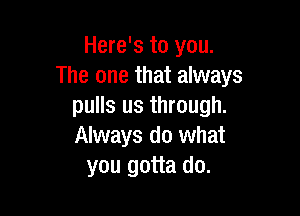 Here's to you.
The one that always
pulls us through.

Always do what
you gotta do.