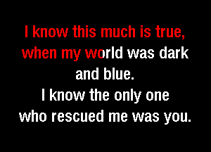 I know this much is true,
when my world was dark
and blue.

I know the only one
who rescued me was you.