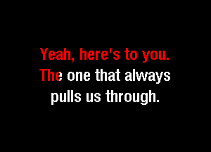 Yeah, here's to you.

The one that always
pulls us through.