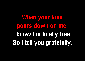 When your love
pours down on me.

I know I'm finally free.
So I tell you gratefully,