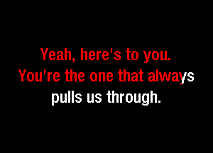 Yeah, here's to you.

You're the one that always
pulls us through.