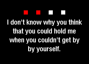 DUDE

I don't know why you think
that you could hold me

when you couldn't get by
by yourself.