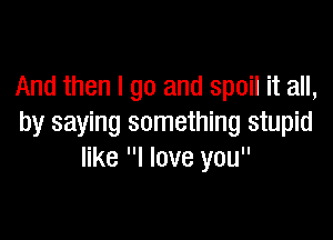 And then I go and spoil it all,

by saying something stupid
like I love you
