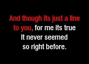 And though its just a line
to you, for me its true

It never seemed
so right before.