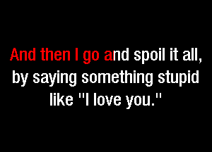 And then I go and spoil it all,

by saying something stupid
like I love you.