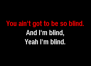 You ain't got to be so blind.

And I'm blind,
Yeah I'm blind.