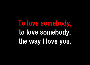 To love somebody,

to love somebody,
the way I love you.