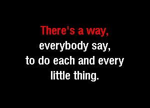 There's a way,
everybody say,

to do each and every
little thing.
