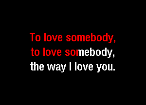 To love somebody,

to love somebody,
the way I love you.