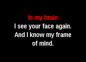 In my brain
I see your face again.

And I know my frame
of mind.