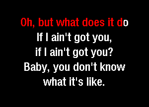 Oh, but what does it do
If I ain't got you,
if I ain't got you?

Baby, you don't know
what it's like.