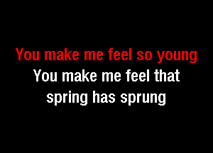 You make me feel so young

You make me feel that
spring has sprung