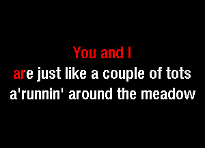 You and l

are just like a couple of tots
a'runnin' around the meadow