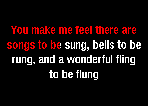 You make me feel there are
songs to be sung, bells to be
rung, and a wonderful fling
to be flung