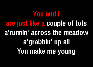 You and I
are just like a couple of tots
a'runnin' across the meadow
a'grabbin' up all
You make me young