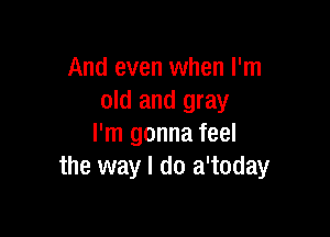 And even when I'm
old and gray

I'm gonna feel
the way I do a'today
