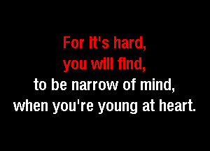 For it's hard,
you will find,

to be narrow of mind,
when you're young at heart.