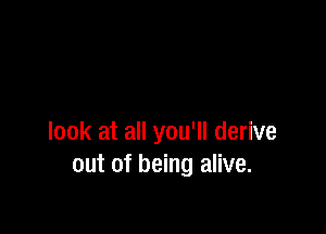 look at all you'll derive
out of being alive.