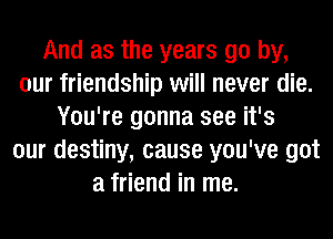 And as the years go by,
our friendship will never die.
You're gonna see it's
our destiny, cause you've got
a friend in me.