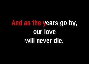 And as the years go by,

our love
will never die.