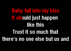 Baby fall into my kiss
It should just happen
like this
Trust it so much that
there's no one else but us and