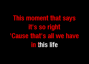 This moment that says
it's so right

'Cause that's all we have
in this life