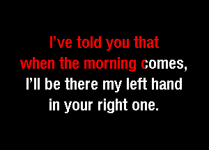 We told you that
when the morning comes,

ltll be there my left hand
in your right one.