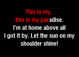 This is my,
this is my paradise.
Iim at home above all

I got it by. Let the sun on my
shoulder shine!