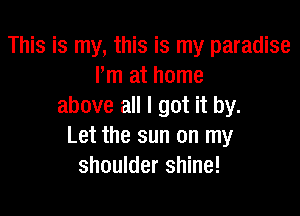 This is my, this is my paradise
m at home
above all I got it by.

Let the sun on my
shoulder shine!