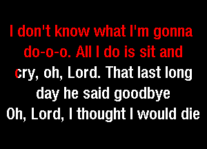 I don't know what I'm gonna
do-o-o. All I do is sit and
cry, oh, Lord. That last long
day he said goodbye
Oh, Lord, I thought I would die